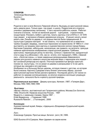 СУВОРОВ
Александр Васильевич,
Suvorov (
1913 - 1999
.
Родился и жил в селе Волнога Тверской области. Выходец из крестьянской семьи,
мать умерла рано. Только один год ходил в школу. Подростком его отдали в
ученики к деревенскому сапожнику. У него научился работать ножом . Работал
сначала в колхозе, потом на железной дороге: сцепщиком, стрелочником,
кондуктором .Рисовать любил с детства, писать картины стал в1970-е гг. В 1978
году увидел в магазине в Кимрах деревянную игрушку. И решил начать начал
резать сам. Резьба по дереву в его родных местах была традиционной. В
скульптуре Суворов повторял те же сюжеты, что привлекали его в живописи :
тройка лошадей, медведь, сказочные персонажи на сером волке. В 1980-е гг. стал
выставлять на продажу свои картины в художественном салоне города Кимры.
Картинам Суворова, небольшим, написанным, как правило, на оргалите ,присуще
наивное идиллическое изображение старой русской деревни. Грибники,
крестьянка, переходящая речку по мостику, гулянье с гармонистом, праздничный
стол в саду по д яблонями ( «Ох, как он кстати, этот праздник!»,1995), «Зимний
лес», «Золотая осень», а также навеянные репродукциями Айвазовского
редкие для русского наивного искусства морские виды с пароходом или лодкой –
вот основной репертуар его картин. Плотные приземистые фигуры крестьян
похожи на скульптуры, что он резал из дерева и раскрашивал в те же цвета,
которые мы находим в его картинах.
Изображал он и большую белую церковь, которую помнил с детства, но которая
была снесена. Картины Суворова очень близки типичному образу русской
крестьянской картинки более раннего времени. Последние десять лет жизни он
работал по заказам коллекционеров, но вполне искренно воплощал уходящую
реальность сельского быта и красоту русской природы.
Персональные выставки: Дворец культуры, Калязин ,1987; «Галерея Дар»,
Москва,1992,1995,1998,1999
Выставки:
«Ветер с Волги», выставочный зал Гагаринского района, Москва;Сон Золотой,
1992; Инсита-94; Наивное искусство России, 1997
Мудрость с наивными глазами, Киров,1997 ;
Erste Begegnung…,/ Германия/,1999
Russische Naieven … ( Голландия) , 2000
Коллекции:
Художественный музей, Кимры; «Царицыно»,Владимиро-Суздальский музей-
заповедник
Лит.:
Александр Суворов. Простые вещи .Каталог .(илл.) М.,1999.
0242-Suvorov.tif А.Суворов. Иван Царевич на сером волке
89
 