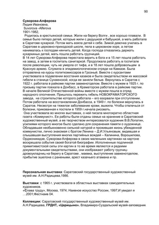 Суворова-Алферова
Лидия Ивановна,
Suvorova -Alferova
1901-1982,
Родилась в крестьянской семье. Жили на берегу Волги , все хорошо плавали. В
семье было пятеро детей, которые жили с дедушкой и бабушкой, а мать работала
в Саратове кухаркой. Потом мать взяла детей к себе. Зимой девочка училась в
Саратове в церковно-приходской школе, пела в церковном хоре, а летом
нанималась к господам нянчить детей. Когда господа отказались держать
кухаркиных детей, мать пошла работать грузчицей.
В 14 лет Суворова-Алферова перестала верить в бога и в 15 лет пошла работать
на завод, а затем в госпиталь санитаркой. Продолжала работать в госпитале
после революции, чуть не умерла от тифа, и в 18 лет пошла добровольцем в
Красную армию. Служила в эпидемиологическом отряде на Кавказе. Была
отправлена на курсы политкомиссаров в Грозный. Вместе с курсантами
участвовала в подавлении восстания казаков и была свидетельством их массовой
гибели в станице Сунженской, когда ее заняли белые. Вернулась в Саратов с
1922 г. работала в райкоме партии завженотделом. Вместе с мужем в 1925 г. по
призыву партии поехала в Донбасс, в Краматорске работала в райкоме партии.
В начале Великой Отечественной войны вместе с мужем пошла в отряд
народного ополчения. Пришлось пережить гибель НОВОКРАМАТОРСКОГО
завода, на строительстве которого работала – его взорвали при отступлении.
Потом работала на восстановлении Донбасса, в 1949 г. по болезни вернулась в
Саратов. Несмотря на тяжелое заболевание крови, выжила. Чтобы отвлечься от
болезни, прикованная к постели в 1959 г.начала рисовать.
Она участвовала во многих выставках, о ней писала многократно областная
газета «Коммунист». Ее работы были отданы семье на хранение в Саратовский
художественный музей, а ее творчеством интересовался художник В.В.Лопатин,
усилиями которого многое было сделано для сохранения памяти о художнице.
Обладавшая необыкновенно сильной натурой и прожившая жизнь убежденной
коммунистки, лично знакомая с братом Ленина – Д.И.Ульяновым, видевшая и
слышавшая выступления многих партийных вождей – Калинина, Ворошилова,
Орджоникидзе, Суворова-Алферова в своих маленьких картинках на картоне
воскрешала события своей богатой биографии. Исполненные подлинной
примитивистской силы эти картин в то же время являются и редкими
документальными свидетельствами, они изображают работу грузчиц-
дровоукладчиц на берегу в Саратове , маевка, выступление завженотделом,
прибытие эшелона с ранеными, арест казачьего атамана и пр.
Персональная выставка: Саратовский государственный художественный
музей им. А.Н.Радищева,1986.
Выставки: с 1965 г. участвовала в областных выставках самодеятельных
художников.
«Слава труду», Москва, 1974; Наивное искусство России, 1997;И увидел я
…2001;Фестнаив 04.
Коллекции: Саратовский государственный художественный музей им.
А.Н.Радищева, ГРДНТ, «Царицыно». Владимиро-Суздальский музей-заповедник
90
 