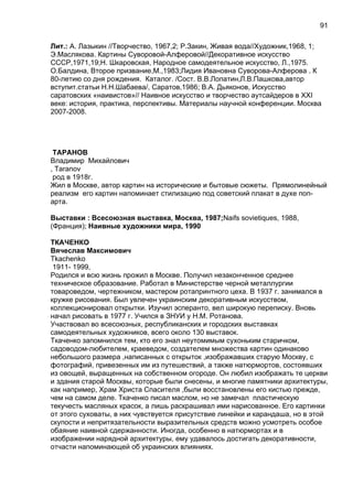 Лит.: А. Лазыкин //Творчество, 1967,2; Р.Закин, Живая вода//Художник,1968, 1;
Э.Маслякова. Картины Суворовой-Алферовой//Декоративное искусство
СССР,1971,19;Н. Шкаровская, Народное самодеятельное искусство, Л.,1975.
О.Балдина, Второе призвание,М.,1983;Лидия Ивановна Суворова-Алферова . К
80-летию со дня рождения. Каталог. /Сост. В.В.Лопатин,Л.В.Пашкова,автор
вступит.статьи Н.Н.Шабаева/, Саратов,1986; В.А. Дьяконов, Искусство
саратовских «наивистов»// Наивное искусство и творчество аутсайдеров в XXI
веке: история, практика, перспективы. Материалы научной конференции. Москва
2007-2008.
ТАРАНОВ
Владимир Михайлович
, Taranov
род в 1918г.
Жил в Москве, автор картин на исторические и бытовые сюжеты. Прямолинейный
реализм его картин напоминает стилизацию под советский плакат в духе поп-
арта.
Выставки : Всесоюзная выставка, Москва, 1987;Naifs sovietiques, 1988,
(Франция); Наивные художники мира, 1990
ТКАЧЕНКО
Вячеслав Максимович
Tkachenko
1911- 1999,
Родился и всю жизнь прожил в Москве. Получил незаконченное среднее
техническое образование. Работал в Министерстве черной металлургии
товароведом, чертежником, мастером ротапринтного цеха. В 1937 г. занимался в
кружке рисования. Был увлечен украинским декоративным искусством,
коллекционировал открытки. Изучил эсперанто, вел широкую переписку. Вновь
начал рисовать в 1977 г. Учился в ЗНУИ у Н.М. Ротанова.
Участвовал во всесоюзных, республиканских и городских выставках
самодеятельных художников, всего около 130 выставок.
Ткаченко запомнился тем, кто его знал неутомимым сухоньким старичком,
садоводом-любителем, краеведом, создателем множества картин одинаково
небольшого размера ,написанных с открыток ,изображавших старую Москву, с
фотографий, привезенных им из путешествий, а также натюрмортов, состоявших
из овощей, выращенных на собственном огороде. Он любил изображать те церкви
и здания старой Москвы, которые были снесены, и многие памятники архитектуры,
как например, Храм Христа Спасителя ,были восстановлены его кистью прежде,
чем на самом деле. Ткаченко писал маслом, но не замечал пластическую
текучесть масляных красок, а лишь раскрашивал ими нарисованное. Его картинки
от этого суховаты, в них чувствуется присутствие линейки и карандаша, но в этой
скупости и непритязательности выразительных средств можно усмотреть особое
обаяние наивной сдержанности. Иногда, особенно в натюрмортах и в
изображении нарядной архитектуры, ему удавалось достигать декоративности,
отчасти напоминающей об украинских влияниях.
91
 