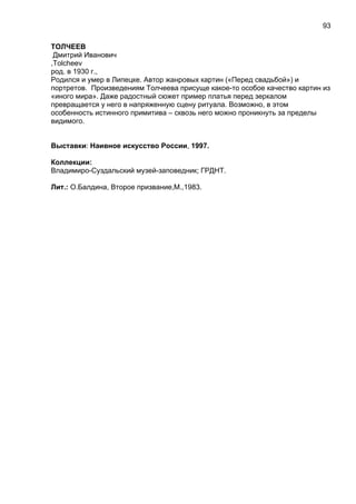 ТОЛЧЕЕВ
Дмитрий Иванович
,Tolcheev
род. в 1930 г.,
Родился и умер в Липецке. Автор жанровых картин («Перед свадьбой») и
портретов. Произведениям Толчеева присуще какое-то особое качество картин из
«иного мира». Даже радостный сюжет пример платья перед зеркалом
превращается у него в напряженную сцену ритуала. Возможно, в этом
особенность истинного примитива – сквозь него можно проникнуть за пределы
видимого.
Выставки: Наивное искусство России, 1997.
Коллекции:
Владимиро-Суздальский музей-заповедник; ГРДНТ.
Лит.: О.Балдина, Второе призвание,М.,1983.
93
 