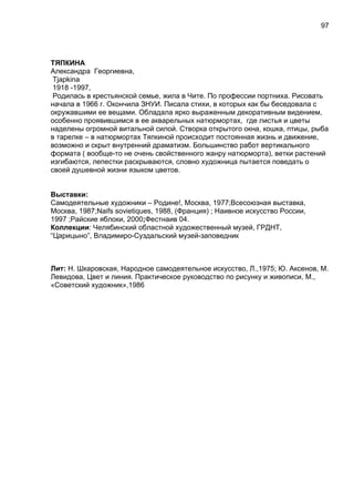 ТЯПКИНА
Александра Георгиевна,
Tjapkina
1918 -1997,
Родилась в крестьянской семье, жила в Чите. По профессии портниха. Рисовать
начала в 1966 г. Окончила ЗНУИ. Писала стихи, в которых как бы беседовала с
окружавшими ее вещами. Обладала ярко выраженным декоративным видением,
особенно проявившимся в ее акварельных натюрмортах, где листья и цветы
наделены огромной витальной силой. Створка открытого окна, кошка, птицы, рыба
в тарелке – в натюрмортах Тяпкиной происходит постоянная жизнь и движение,
возможно и скрыт внутренний драматизм. Большинство работ вертикального
формата ( вообще-то не очень свойственного жанру натюрморта), ветки растений
изгибаются, лепестки раскрываются, словно художница пытается поведать о
своей душевной жизни языком цветов.
Выставки:
Самодеятельные художники – Родине!, Москва, 1977;Всесоюзная выставка,
Москва, 1987;Naifs sovietiques, 1988, (Франция) ; Наивное искусство России,
1997 ;Райские яблоки, 2000;Фестнаив 04.
Коллекции: Челябинский областной художественный музей, ГРДНТ,
“Царицыно”, Владимиро-Суздальский музей-заповедник
Лит: Н. Шкаровская, Народное самодеятельное искусство, Л.,1975; Ю. Аксенов, М.
Левидова, Цвет и линия. Практическое руководство по рисунку и живописи, М.,
«Советский художник»,1986
97
 
