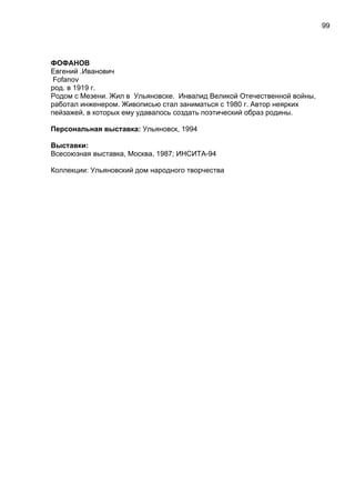 ФОФАНОВ
Евгений .Иванович
Fofanov
род. в 1919 г.
Родом с Мезени. Жил в Ульяновске. Инвалид Великой Отечественной войны,
работал инженером. Живописью стал заниматься с 1980 г. Автор неярких
пейзажей, в которых ему удавалось создать поэтический образ родины.
Персональная выставка: Ульяновск, 1994
Выставки:
Всесоюзная выставка, Москва, 1987; ИНСИТА-94
Коллекции: Ульяновский дом народного творчества
99
 