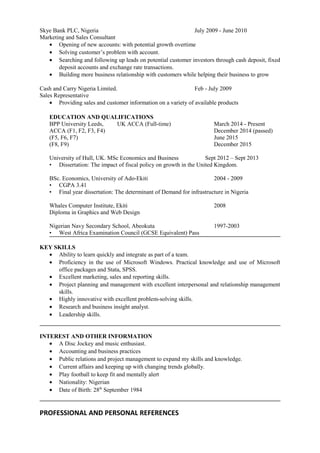 Skye Bank PLC, Nigeria July 2009 - June 2010
Marketing and Sales Consultant
• Opening of new accounts: with potential growth overtime
• Solving customer’s problem with account.
• Searching and following up leads on potential customer investors through cash deposit, fixed
deposit accounts and exchange rate transactions.
• Building more business relationship with customers while helping their business to grow
Cash and Carry Nigeria Limited. Feb - July 2009
Sales Representative
• Providing sales and customer information on a variety of available products
EDUCATION AND QUALIFICATIONS
BPP University Leeds, UK ACCA (Full-time) March 2014 - Present
ACCA (F1, F2, F3, F4) December 2014 (passed)
(F5, F6, F7) June 2015
(F8, F9) December 2015
University of Hull, UK. MSc Economics and Business Sept 2012 – Sept 2013
• Dissertation: The impact of fiscal policy on growth in the United Kingdom.
BSc. Economics, University of Ado-Ekiti 2004 - 2009
• CGPA 3.41
• Final year dissertation: The determinant of Demand for infrastructure in Nigeria
Whales Computer Institute, Ekiti 2008
Diploma in Graphics and Web Design
Nigerian Navy Secondary School, Abeokuta 1997-2003
• West Africa Examination Council (GCSE Equivalent) Pass
KEY SKILLS
• Ability to learn quickly and integrate as part of a team.
• Proficiency in the use of Microsoft Windows. Practical knowledge and use of Microsoft
office packages and Stata, SPSS.
• Excellent marketing, sales and reporting skills.
• Project planning and management with excellent interpersonal and relationship management
skills.
• Highly innovative with excellent problem-solving skills.
• Research and business insight analyst.
• Leadership skills.
INTEREST AND OTHER INFORMATION
• A Disc Jockey and music enthusiast.
• Accounting and business practices
• Public relations and project management to expand my skills and knowledge.
• Current affairs and keeping up with changing trends globally.
• Play football to keep fit and mentally alert
• Nationality: Nigerian
• Date of Birth: 28th
September 1984
PROFESSIONAL AND PERSONAL REFERENCES
 