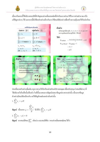 คู่มือสื่อการสอนวิชาคณิตศาสตร์ โดยความร่วมมือระหว่าง
                      สานักงานคณะกรรมการการศึกษาขั้นพื้นฐาน และ คณะวิทยาศาสตร์ จุฬาลงกรณ์มหาวิทยาลัย


เมื่อมาถึงตอนนี้ได้อธิบายสมบัติที่สาคัญของค่าเฉลี่ยเลขคณิตที่นักเรียนอาจนามาใช้ในการช่วยคานวณ หรือ
แก้ปัญหาต่างๆ ได้ นอกจากนี้ยังได้ยกตัวอย่างเกี่ยวกับการใช้สมบัติดังกล่าวเพื่อสร้างความคุ้นเคยให้กับนักเรียน




ก่อนที่จะยกตัวอย่างเพิ่มเติม ครูควรชวนให้นักเรียนช่วยกันอภิปรายเหตุผล เพื่อสนับสนุนว่าสมบัติต่างๆ ที่
ได้อธิบายไปในสื่อนั้นเป็นจริง ในที่นี้จะแสดงการพิสูจน์เฉพาะข้อมูลประชากรเท่านั้น เนื่องจากข้อมูล
ตัวอย่างมีสมบัติเหมือนกัน แต่ใช้สัญลักษณ์แตกต่างกันเท่านั้น
     N
1.         xi     N
     i 1
                             N
                                  xi               N
พิสูจน์ เนื่องจาก           i 1
                                       จึงได้ว่า         xi   N
                              N                    i 1
     N
2.         (x i   )   0
     i 1

พิสูจน์ จากสมบัติของ              (ซิกม่า) และสมบัติข้อ 1 ของค่าเฉลี่ยเลขคณิตจะได้ว่า



                                                              10
 