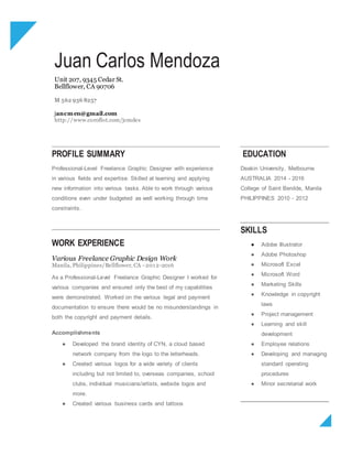 Juan Carlos Mendoza
Unit 207, 9345 Cedar St.
Bellflower, CA 90706
M 562 936 8257
jancmen@gmail.com
http://www.coroflot.com/jcmdes
PROFILE SUMMARY
Professional-Level Freelance Graphic Designer with experience
in various fields and expertise. Skilled at learning and applying
new information into various tasks. Able to work through various
conditions even under budgeted as well working through time
constraints.
EDUCATION
Deakin University, Melbourne
AUSTRALIA 2014 - 2016
College of Saint Benilde, Manila
PHILIPPINES 2010 - 2012
WORK EXPERIENCE
Various Freelance Graphic Design Work
Manila, Philippines/Bellflower, CA - 2012-2016
As a Professional-Level Freelance Graphic Designer I worked for
various companies and ensured only the best of my capabilities
were demonstrated. Worked on the various legal and payment
documentation to ensure there would be no misunderstandings in
both the copyright and payment details.
Accomplishments
● Developed the brand identity of CYN, a cloud based
network company from the logo to the letterheads.
● Created various logos for a wide variety of clients
including but not limited to, overseas companies, school
clubs, individual musicians/artists, website logos and
more.
● Created various business cards and tattoos
SKILLS
● Adobe Illustrator
● Adobe Photoshop
● Microsoft Excel
● Microsoft Word
● Marketing Skills
● Knowledge in copyright
laws
● Project management
● Learning and skill
development
● Employee relations
● Developing and managing
standard operating
procedures
● Minor secretarial work
 