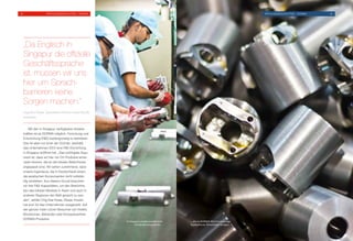 Mit den in Singapur verfügbaren Arbeits-
kräften ist es DORMA möglich, Forschung und
Entwicklung (FE) kostengünstig zu betreiben.
Das ist aber nur einer der Gründe, weshalb
das Unternehmen 2012 eine FE-Einrichtung
in Singapur eröffnet hat. „Das wichtigste Argu-
ment ist, dass wir hier vor Ort Produkte entwi-
ckeln können, die an die lokalen Bedürfnisse
angepasst sind. Wir sehen zunehmend, dass
unsere Ingenieure, die in Deutschland sitzen,
die asiatischen Konsumenten nicht vollstän-
dig verstehen. Aus diesem Grund brauchen
wir hier FE-Kapazitäten, um den Bedürfnis-
sen des lokalen Marktes in Asien und auch in
anderen Regionen der Welt gerecht zu wer-
den“, erklärt Ong Kee Hwee. Dieser Ansatz
hat sich für das Unternehmen ausgezahlt. Auf
der ganzen Insel nutzen Besucher von Hotels,
Bürotürmen, Behörden oder Einkaufszentren
DORMA-Produkte.
„Da Englisch in
Singapur die offizielle
Geschäftssprache
ist, müssen wir uns
hier um Sprach­
barrieren keine
Sorgen machen.“
Ong Kee Hwee, Operations Director Asia-Pacific,
Australia
In Singapur werden qualifizierte
Fachkräfte ausgebildet …
… die im DORMA-Werk hochwertige
hydraulische Türschließer fertigen.
33	 Erfolgsgeschichten – DORMA Erfolgsgeschichten – DORMA	34
 