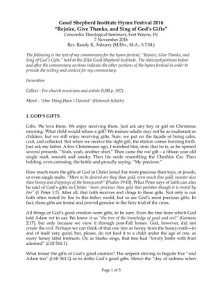 Good Shepherd Institute Hymn Festival 2016
“Rejoice, Give Thanks, and Sing of God’s Gifts”
Concordia Theological Seminary, Fort Wayne, IN
7 November 2016
Rev. Randy K. Asburry (M.Div., M.A., S.T.M.)
The following is the text of my commentary for the hymn festival, “Rejoice, Give Thanks, and
Sing of God’s Gifts,” held at the 2016 Good Shepherd Institute. The italicized portions before
and after the commentary sections indicate the other portions of the hymn festival in order to
provide the setting and context for my commentary.
Invocation
Collect - For church musicians and artists (LSB p. 307)
Motet - “One Thing Have I Desired” (Heinrich Schütz)
1. GOD’S GIFTS
Gifts. We love them. We enjoy receiving them. Just ask any boy or girl on Christmas
morning. What child would refuse a gift? We mature adults may not be as exuberant as
children, but we still enjoy receiving gifts. Sure, we put on the façade of being calm,
cool, and collected. But when we receive the right gift, the elation comes bursting forth.
Just ask my father. A few Christmases ago, I watched him, stoic that he is, as he opened
several presents. “Yeah, yeah, another shirt.” Then came the real gift—a fifteen year old
single malt, smooth and smoky. Then his smile resembling the Cheshire Cat. Then
holding, even caressing, the bottle and proudly saying, “My precious.”
How much more the gifts of God in Christ Jesus! Far more precious than toys, or jewels,
or even single malts. “More to be desired are they than gold, even much fine gold; sweeter also
than honey and drippings of the honeycomb” (Psalm 19:10). What Peter says of faith can also
be said of God’s gifts in Christ: “more precious than gold that perishes though it is tested by
fire” (1 Peter 1:7). After all, that faith receives and clings to those gifts. Not only is our
faith often tested by fire in this fallen world, but so are God’s most precious gifts. In
fact, those gifts are tested and proved genuine in the fiery trial of the cross.
All things of God’s good creation were gifts, to be sure. Even the tree from which God
told Adam not to eat. We know it as “the tree of the knowledge of good and evil” (Genesis
2:17), but only because we view it through post-Fall lenses. God, however, did not
create the evil. Perhaps we can think of that one tree as honey from the honeycomb—in
and of itself very good, but, please, do not feed it to a child under the age of one, as
every honey label instructs. Or, as Starke sings, that tree had “lovely limbs with fruit
adorned” (LSB 561:1).
What tested the gifts of God’s good creation? The serpent striving to beguile Eve “and
Adam too” (LSB 561:2) so to defile God’s good gifts. Hence the “day of sadness when
Page of1 5
 