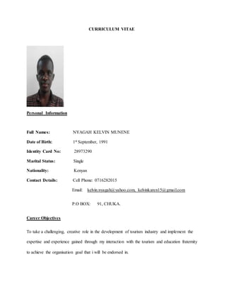 CURRICULUM VITAE
Personal Information
Full Names: NYAGAH KELVIN MUNENE
Date of Birth: 1st September, 1991
Identity Card No: 28973290
Marital Status: Single
Nationality: Kenyan
Contact Details: Cell Phone: 0716282015
Email: kelvin.nyagah@yahoo.com, kelvinkaren15@gmail.com
P.O BOX: 91, CHUKA.
Career Objectives
To take a challenging, creative role in the development of tourism industry and implement the
expertise and experience gained through my interaction with the tourism and education fraternity
to achieve the organisation goal that i will be endorsed in.
 