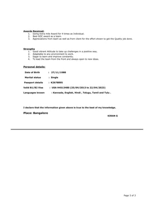 Awards Received:
1. Going Extra mile Award for 4 times as Individual.
2. Best GOC award as a team.
3. Appreciations from team as well as from client for the effort shown to get the Quality job done.
Strengths
1. Good vibrant Attitude to take up challenges in a positive way.
2. Adaptable to any environment to work.
3. Eagar to learn and improve constantly.
4. To lead the team from the front and always open to new ideas.
Personal details:
Date of Birth : 27/11/1988
Marital status : Single
Passport details : K2678895
Valid B1/B2 Visa : USA H4513480 (25/04/2013 to 22/04/2023)
Languages known : Kannada, English, Hindi , Telugu, Tamil and Tulu .
I declare that the information given above is true to the best of my knowledge.
Place: Bangalore
KIRAN G
Page 3 of 3
 
