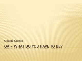 QA – WHAT DO YOU HAVE TO BE?
George Gajnak
 