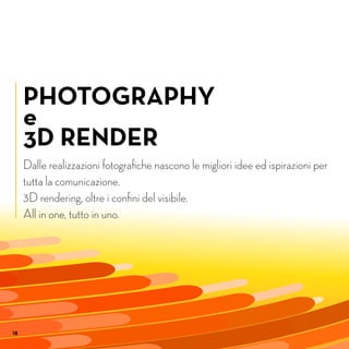18
PHOTOGRAPHY
e
3D RENDER
Dalle realizzazioni fotografiche nascono le migliori idee ed ispirazioni per
tutta la comunicazione.
3D rendering, oltre i confini del visibile.
All in one, tutto in uno.
18
 