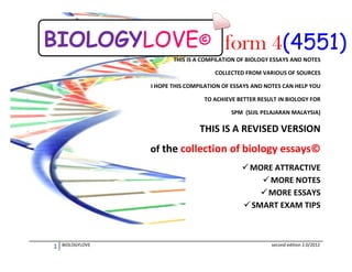 BIOLOGYLOVE© form 4(4551)
THIS IS A COMPILATION OF BIOLOGY ESSAYS AND NOTES
COLLECTED FROM VARIOUS OF SOURCES
I HOPE THIS COMPILATION OF ESSAYS AND NOTES CAN HELP YOU
TO ACHIEVE BETTER RESULT IN BIOLOGY FOR
SPM (SIJIL PELAJARAN MALAYSIA)

THIS IS A REVISED VERSION
of the collection of biology essays©
 MORE ATTRACTIVE
 MORE NOTES
 MORE ESSAYS
 SMART EXAM TIPS

1

BIOLOGYLOVE

second edition 2.0/2012

 