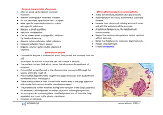 



















General characteristics of enzymes
Effects of temperature on enzyme activity
Alter or speed up the rates of chemical
reactions
 At low temperature, reaction takes place slowly.
Remain unchanged at the end of reaction.
 As temperature increases, movement of substrate
increase.
Do not destroyed by reactions they catalysed.
 Increase their chances of colliding with each other
Have specific sites called active site to bind
and with the active site of the enzymes.
with specific substrates.
 At optimum temperature, the reaction is at
Needed in small quantities.
maximum rate.
Reaction are reversible
 Beyond the optimum temperature, rate of reaction
Can be slowed down or stopped by inhibitors.
will not increase.
E.g: lead and mercury
 Bonds that hold enzyme molecules begin to break.
Require helper molecules, called cofactors.
 Actives sites destroyed.
Inorganic cofactor : ferum, copper
 Enzyme denatured.
Organic cofactor: water soluble vitamins, B
vitamins .
Extracellular enzyme
Extracellular enzyme is produced in a cell, then packed and secreted from the
cell.
It catalyses its reaction outside the cell. An example is amylase.
The nucleus contains DNA which carries the information for synthesis of
enzymes.
Protein that are synthesised at the ribosomes are transported through the
spaces within the rough ER.
Proteins that depart from the rough ER wrapped in vesicles then bud off from
the membrane of the rough ER.
These transport vesicle then fuse with the membranes of the golgi apparatus
and empty their contents into the membranous space.
The proteins are further modified during their transport in the Golgi apparatus.
For example, carboohydrates are added to protein to form glycoproteins.
Secretory vesicles containing these modified protein bud off from the Golgi
apparatus and travel to the plasma membrane.
Enzymes are released.

13

BIOLOGYLOVE

second edition 2.0/2012

 
