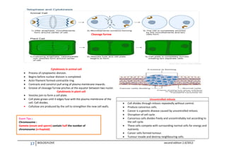 Cleavage furrow










Cytokinesis in animal cell
Process of cytoplasmic division.
Begins before nuclear division is completed.
Actin filament formed contractile ring.
Contracts and constrict pull aring of plasma membrane inwards.
Groove of cleavage furrow pinches at the equator between two nuclei.
Cytokinesis in plant cell
Vesicles join to form a cell plate.
Cell plate grows until it edges fuse with the plasma membrane of the
cell. Cell divides.
Cellulose are produced by the cell to strengthen the new cell walls.

Exam Tips :
Chromosome :
Gamete (ovum and sperm) contain half the number of
chromosome (n=haploid)










17

BIOLOGYLOVE

Uncontrolled mitosis
Cell divides through mitosis repeatedly without control.
Produce cancerous cells.
Cancer is a genetic disease caused by uncontrolled mitosis.
Disruption of cell cycle.
Cancerous cells divides freely and uncontrollably not according to
the cell cycle.
These cells compete with surrounding normal cells for energy and
nutrients.
Cancer cells formed tumour.
Tumour invade and destroy neighbouring cells.
second edition 2.0/2012

 