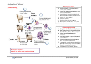 Application of Mitosis
Animal Cloning



1




4






3

2
5







6




Advantages of cloning
Biotechnologists to multiply copies of
useful genes or clones.
Clones can be produced in a shorter time
and in large numbers.
Cloned plants, however, can produced
flowers and fruits within a shorter period.
Clones are better quality.
Delayed ripening.
Does not need polinating agents.
Propagation can take place at any time.

Disadvantages of cloning
Long-term side effects are not yet known.
May undergo natural mutations. Disrupt
the natural equilibrium of an ecosystem.
Clones do not show any genetic
variations.
Has the same level of resistance towards
certain disease.
Certain transgenic crops contain genes
that are resistant to herbicides.
These genes may be transferred to weeds
through viruses. These weeds would then
become resistant to herbicides.
Cloned animals has shorter lifespan.

Example of Question :
Explain the technic used in animal cloning

18

BIOLOGYLOVE

second edition 2.0/2012

 