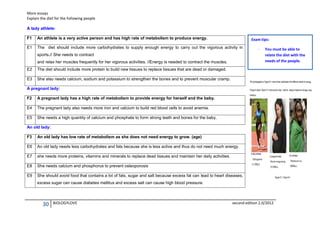 More essays
Explain the diet for the following people
A lady athlete:
F1

An athlete is a very active person and has high rate of metabolism to produce energy.

E1

The diet should include more carbohydrates to supply enough energy to carry out the vigorous activity in

Exam tips:

sports.// She needs to contract
and relax her muscles frequently for her vigorous activities. //Energy is needed to contract the muscles.
E2

You must be able to
relate the diet with the
needs of the people.

The diet should include more protein to build new tissues to replace tissues that are dead or damaged.

E3

-

She also needs calcium, sodium and potassium to strengthen the bones and to prevent muscular cramp.

A pregnant lady:
F2

A pregnant lady has a high rate of metabolism to provide energy for herself and the baby.

E4

The pregnant lady also needs more iron and calcium to build red blood cells to avoid anemia.

E5

She needs a high quantity of calcium and phosphate to form strong teeth and bones for the baby.

An old lady:
F3

An old lady has low rate of metabolism as she does not need energy to grow. (age)

E6

An old lady needs less carbohydrates and fats because she is less active and thus do not need much energy.

E7

she needs more proteins, vitamins and minerals to replace dead tissues and maintain her daily activities

E8

She needs calcium and phosphorus to prevent osteoporosis

E9

She should avoid food that contains a lot of fats, sugar and salt because excess fat can lead to heart diseases,
excess sugar can cause diabetes mellitus and excess salt can cause high blood pressure.

30

BIOLOGYLOVE

second edition 2.0/2012

 