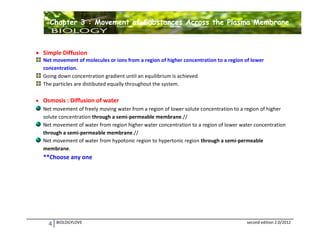 Chapter 3 : Movement of Substances Across the Plasma Membrane

 Simple Diffusion
Net movement of molecules or ions from a region of higher concentration to a region of lower
concentration.
Going down concentration gradient until an equilibrium is achieved.
The particles are distibuted equally throughout the system.
 Osmosis : Diffusion of water
Net movement of freely moving water from a region of lower solute concentration to a region of higher
solute concentration through a semi-permeable membrane.//
Net movement of water from region higher water concentration to a region of lower water concentration
through a semi-permeable membrane.//
Net movement of water from hypotonic region to hypertonic region through a semi-permeable
membrane.

**Choose any one

4

BIOLOGYLOVE

second edition 2.0/2012

 