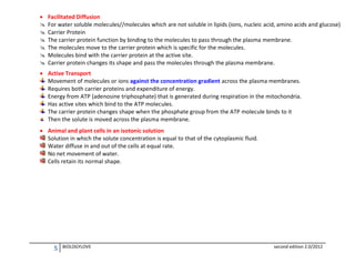 







Facilitated Diffusion
For water soluble molecules//molecules which are not soluble in lipids (ions, nucleic acid, amino acids and glucose)
Carrier Protein
The carrier protein function by binding to the molecules to pass through the plasma membrane.
The molecules move to the carrier protein which is specific for the molecules.
Molecules bind with the carrier protein at the active site.
Carrier protein changes its shape and pass the molecules through the plasma membrane.

 Active Transport
Movement of molecules or ions against the concentration gradient across the plasma membranes.
Requires both carrier proteins and expenditure of energy.
Energy from ATP (adenosine triphosphate) that is generated during respiration in the mitochondria.
Has active sites which bind to the ATP molecules.
The carrier protein changes shape when the phosphate group from the ATP molecule binds to it
Then the solute is moved across the plasma membrane.
 Animal and plant cells in an isotonic solution
Solution in which the solute concentration is equal to that of the cytoplasmic fluid.
Water diffuse in and out of the cells at equal rate.
No net movement of water.
Cells retain its normal shape.

5

BIOLOGYLOVE

second edition 2.0/2012

 