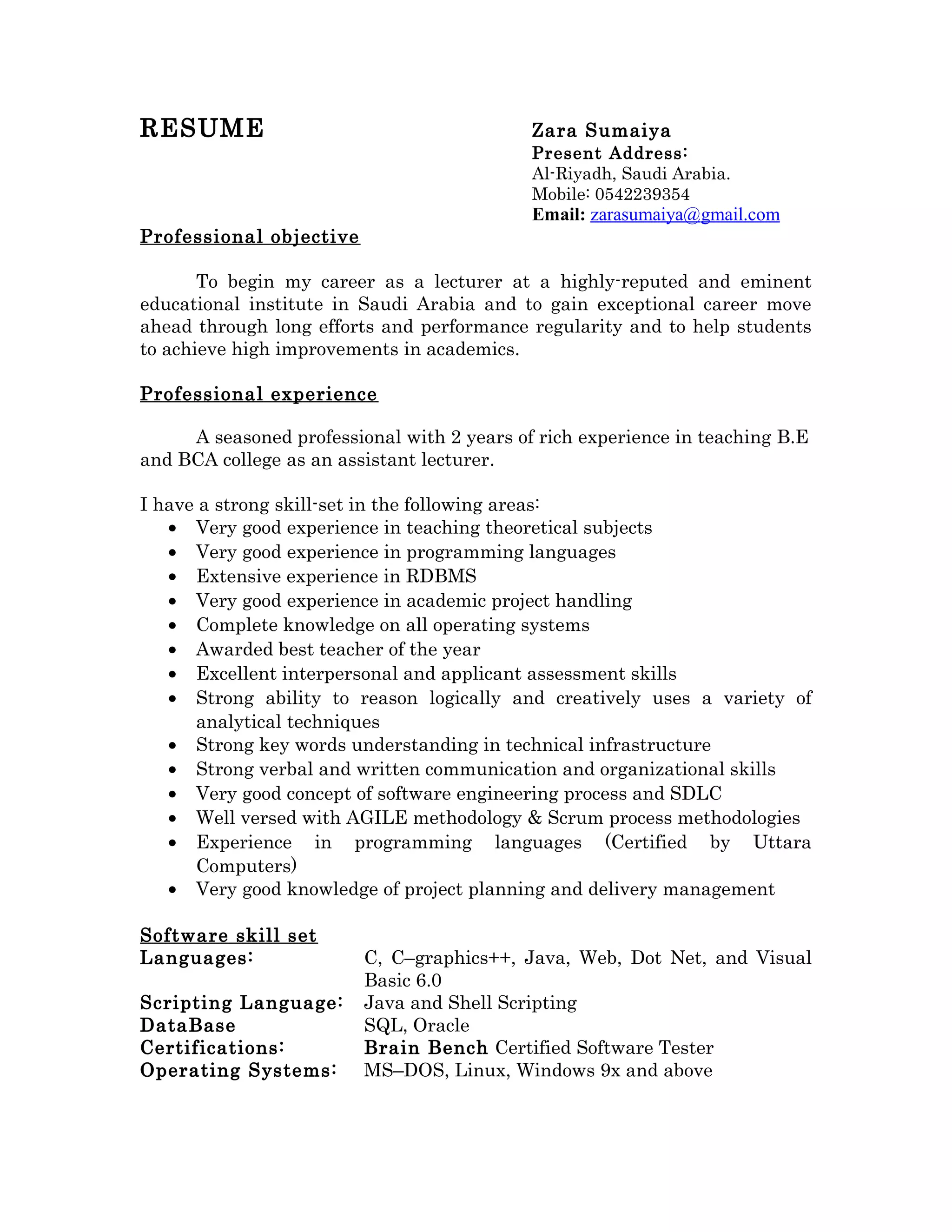 RESUME Zara Sumaiya
Present Address:
Al-Riyadh, Saudi Arabia.
Mobile: 0542239354
Email: zarasumaiya@gmail.com
Professional objective
To begin my career as a lecturer at a highly-reputed and eminent
educational institute in Saudi Arabia and to gain exceptional career move
ahead through long efforts and performance regularity and to help students
to achieve high improvements in academics.
Professional experience
A seasoned professional with 2 years of rich experience in teaching B.E
and BCA college as an assistant lecturer.
I have a strong skill-set in the following areas:
• Very good experience in teaching theoretical subjects
• Very good experience in programming languages
• Extensive experience in RDBMS
• Very good experience in academic project handling
• Complete knowledge on all operating systems
• Awarded best teacher of the year
• Excellent interpersonal and applicant assessment skills
• Strong ability to reason logically and creatively uses a variety of
analytical techniques
• Strong key words understanding in technical infrastructure
• Strong verbal and written communication and organizational skills
• Very good concept of software engineering process and SDLC
• Well versed with AGILE methodology & Scrum process methodologies
• Experience in programming languages (Certified by Uttara
Computers)
• Very good knowledge of project planning and delivery management
Software skill set
Languages: C, C–graphics++, Java, Web, Dot Net, and Visual
Basic 6.0
Scripting Language: Java and Shell Scripting
DataBase SQL, Oracle
Certifications: Brain Bench Certified Software Tester
Operating Systems: MS–DOS, Linux, Windows 9x and above
 