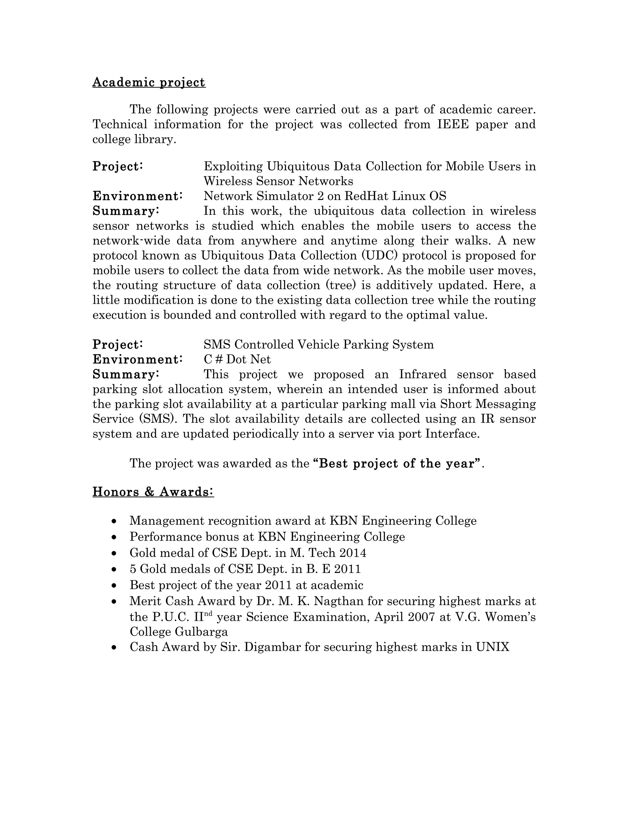 Academic project
The following projects were carried out as a part of academic career.
Technical information for the project was collected from IEEE paper and
college library.
Project: Exploiting Ubiquitous Data Collection for Mobile Users in
Wireless Sensor Networks
Environment: Network Simulator 2 on RedHat Linux OS
Summary: In this work, the ubiquitous data collection in wireless
sensor networks is studied which enables the mobile users to access the
network-wide data from anywhere and anytime along their walks. A new
protocol known as Ubiquitous Data Collection (UDC) protocol is proposed for
mobile users to collect the data from wide network. As the mobile user moves,
the routing structure of data collection (tree) is additively updated. Here, a
little modification is done to the existing data collection tree while the routing
execution is bounded and controlled with regard to the optimal value.
Project: SMS Controlled Vehicle Parking System
Environment: C # Dot Net
Summary: This project we proposed an Infrared sensor based
parking slot allocation system, wherein an intended user is informed about
the parking slot availability at a particular parking mall via Short Messaging
Service (SMS). The slot availability details are collected using an IR sensor
system and are updated periodically into a server via port Interface.
The project was awarded as the “Best project of the year”.
Honors & Awards:
• Management recognition award at KBN Engineering College
• Performance bonus at KBN Engineering College
• Gold medal of CSE Dept. in M. Tech 2014
• 5 Gold medals of CSE Dept. in B. E 2011
• Best project of the year 2011 at academic
• Merit Cash Award by Dr. M. K. Nagthan for securing highest marks at
the P.U.C. IInd
year Science Examination, April 2007 at V.G. Women’s
College Gulbarga
• Cash Award by Sir. Digambar for securing highest marks in UNIX
 