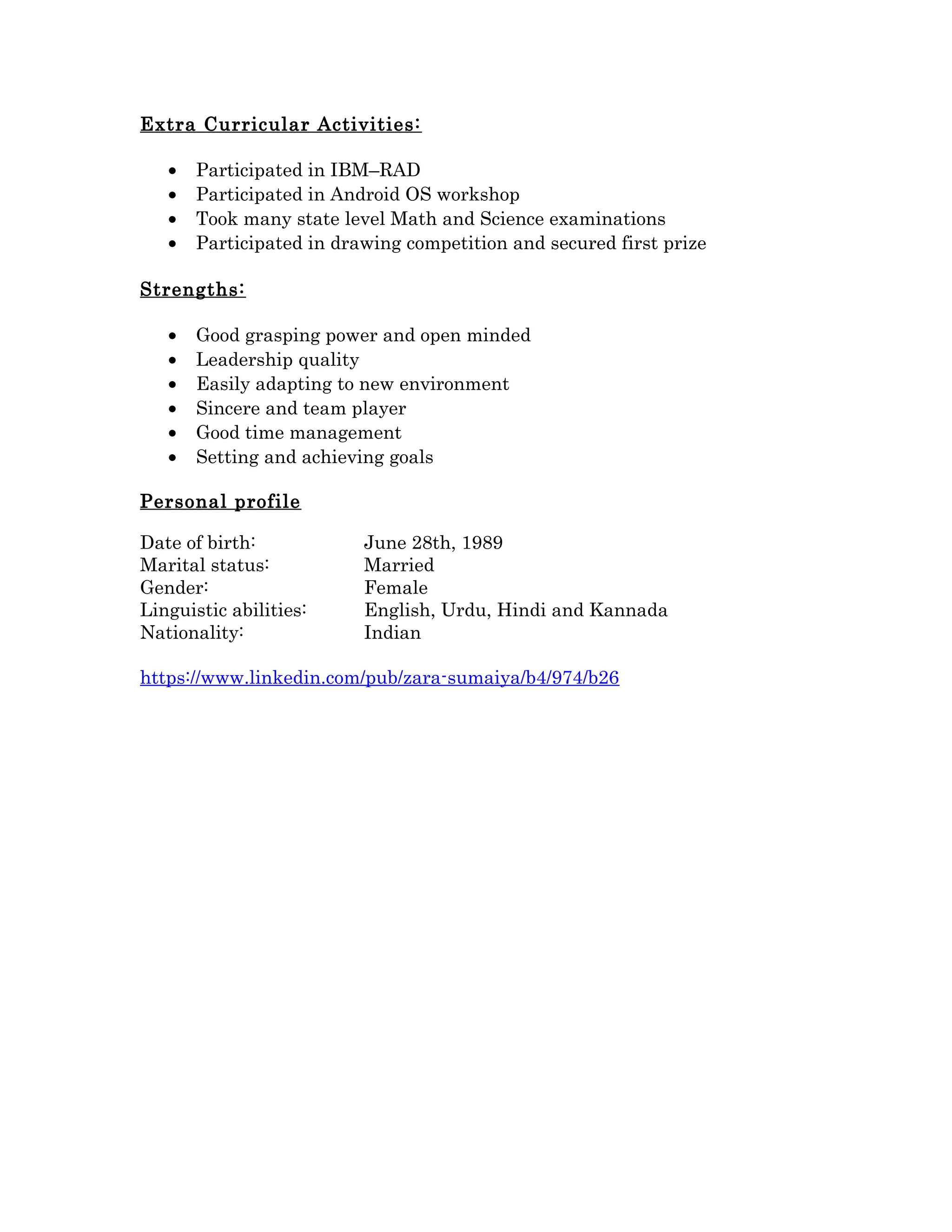 Extra Curricular Activities:
• Participated in IBM–RAD
• Participated in Android OS workshop
• Took many state level Math and Science examinations
• Participated in drawing competition and secured first prize
Strengths:
• Good grasping power and open minded
• Leadership quality
• Easily adapting to new environment
• Sincere and team player
• Good time management
• Setting and achieving goals
Personal profile
Date of birth: June 28th, 1989
Marital status: Married
Gender: Female
Linguistic abilities: English, Urdu, Hindi and Kannada
Nationality: Indian
https://www.linkedin.com/pub/zara-sumaiya/b4/974/b26
 