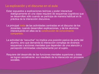 La explicación y el discurso en el aula
Estar expuestos a explicaciones teóricas y poder interactuar
   dialógicamente en una clase requiere de esquemas cognitivos que
   se desarrollan sólo cuando se participa de manera habitual en la
   práctica de la interacción discursiva.

La principal meta de las actividades centradas en el discurso de los
    docentes, cuando desarrollan explicaciones, y de los alumnos
    interactuando en ellas es la construcción de conocimiento
    compartido.

La actividad de “escuchar” no implica una posición pasiva de parte del
    alumno, sino que demanda la interacción compleja de diversos
    esquemas o acciones mentales que dependen de una atención y
    percepción dominadas voluntariamente por el sujeto.

Requiere del desarrollo de las funciones mentales superiores y éstas
   se logran socialmente: son resultado de la interacción en procesos
   sociales.
 
