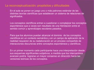 La reconceptualización: propósitos y dificultades
   En el aula se ponen en juego uno o más patrones estándar de las
    distintas teorías científicas que establecen un sistema de relaciones de
    significados.

   Los conceptos científicos entran a cuestionar o complejizar los conceptos
    espontáneos que a veces son resultado de una hibridación entre el
    sentido común y aprendizajes escolares pasados.

   Para que los alumnos puedan alcanzar el dominio de los conceptos
    científicos en un contexto semántico y en un campo de aplicación de la
    realidad requieren de su reelaboración en un proceso compartido de
    interacciones discursivas entre conceptos espontáneos y científicos.

   En un primer momento cada participante hace una interpretación desde
    sus esquemas significantes subjetivos; a medida que los intercambios
    avanzan podría lograrse un mayor consenso en dirección hacia las
    versiones teóricas de los conceptos.
 