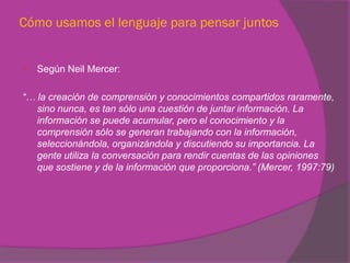 Cómo usamos el lenguaje para pensar juntos


   Según Neil Mercer:

“… la creación de comprensión y conocimientos compartidos raramente,
   sino nunca, es tan sólo una cuestión de juntar información. La
   información se puede acumular, pero el conocimiento y la
   comprensión sólo se generan trabajando con la información,
   seleccionándola, organizándola y discutiendo su importancia. La
   gente utiliza la conversación para rendir cuentas de las opiniones
   que sostiene y de la información que proporciona.” (Mercer, 1997:79)
 