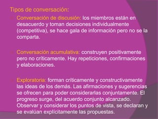 Tipos de conversación:
   Conversación de discusión: los miembros están en
    desacuerdo y toman decisiones individualmente
    (competitiva), se hace gala de información pero no se la
    comparta.

   Conversación acumulativa: construyen positivamente
    pero no críticamente. Hay repeticiones, confirmaciones
    y elaboraciones.

   Exploratoria: forman críticamente y constructivamente
    las ideas de los demás. Las afirmaciones y sugerencias
    se ofrecen para poder considerarlas conjuntamente. El
    progreso surge, del acuerdo conjunto alcanzado.
    Observar y considerar los puntos de vista, se declaran y
    se evalúan explícitamente las propuestas.
 