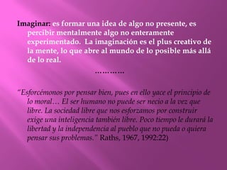 Imaginar: es formar una idea de algo no presente, es
  percibir mentalmente algo no enteramente
  experimentado. La imaginación es el plus creativo de
  la mente, lo que abre al mundo de lo posible más allá
  de lo real.
                      …………

“Esforcémonos por pensar bien, pues en ello yace el principio de
   lo moral… El ser humano no puede ser necio a la vez que
   libre. La sociedad libre que nos esforzamos por construir
   exige una inteligencia también libre. Poco tiempo le durará la
   libertad y la independencia al pueblo que no pueda o quiera
   pensar sus problemas.” Raths, 1967, 1992:22)
 