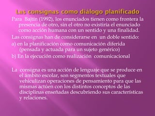 Para Bajtín (1992), los enunciados tienen como frontera la
    presencia de otro, sin el otro no existiría el enunciado
    como acción humana con un sentido y una finalidad.
Las consignas han de considerarse en un doble sentido:
a) en la planificación como comunicación diferida
    (pensada y actuada para un sujeto genérico)
b) En la ejecución como realización comunicacional

La consigna es una acción de lenguaje que se produce en
   el ámbito escolar, son segmentos textuales que
   vehiculizan operaciones de pensamiento para que las
   mismas actúen con los distintos conceptos de las
   disciplinas enseñadas descubriendo sus características
   y relaciones.
 