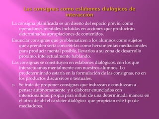 La consigna planificada es un diseño del espacio previo, como
    operaciones mentales incluidas en acciones que producirán
    determinadas apropiaciones de contenidos.
Enunciar consignas que problematicen a los alumnos como sujetos
    que aprenden sería concebirlas como herramientas mediacionales
    para producir mental posible, llevarlos a su zona de desarrollo
    próximo, intelectualmente hablando.
Las consignas se constituyen en eslabones dialógicos, con los que
    interactuamos mentalmente con nuestros alumnos. Lo
    predeterminado estaría en la formulación de las consignas, no en
    los productos discursivos o textuales.
   Se trata de proponer consignas que induzcan o conduzcan a
    pensar autónomamente y a elaborar enunciados con
    intencionalidad propia para influir de una determinada manera en
    el otro; de ahí el carácter dialógico que propician este tipo de
    mediadores.
 