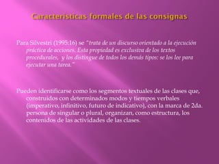 Para Silvestri (1995:16) se “trata de un discurso orientado a la ejecución
   práctica de acciones. Esta propiedad es exclusiva de los textos
   procedurales, y los distingue de todos los demás tipos: se los lee para
   ejecutar una tarea.”



Pueden identificarse como los segmentos textuales de las clases que,
   construidos con determinados modos y tiempos verbales
   (imperativo, infinitivo, futuro de indicativo), con la marca de 2da.
   persona de singular o plural, organizan, como estructura, los
   contenidos de las actividades de las clases.
 