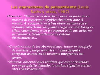 Observar: “Observar es descubrir cosas, es parte de un
  proceso de reaccionar significativamente ante el
  mundo. Al compartir nuestras observaciones con el
  prójimo, advertimos los puntos ciegos en nosotros y en
  ellos. Aprendemos a ver y a reparar en lo que antes no
  percibíamos. Desarrollamos un criterio
  discriminativo…”

“Guardar notas de las observaciones, trazar un bosquejo
  de aquellas y luego reunirlas…” para después
  compararlas con las de los otros integrantes del
  grupo.
“Nuestras observaciones tendrían que estar orientadas
  por un propósito definido, lo cual no significa excluir
  otras observaciones”
 
