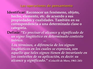 Identificar: Reconocer un fenómeno, objeto,
  hecho, elemento, etc. de acuerdo a sus
  propiedades y cualidades. También en su
  correspondencia a una determinada clase o
  categoría.
Definir: “Es precisar el alcance y significado de
  un signo lingüístico en determinado contexto
  teórico.             …
  Los términos, a diferencia de los signos
  lingüísticos en los cuales se expresan, son
  aquello que tales signos tienen de invariante en
  los contextos de su aplicación, es decir: su
  alcance y significado.” (Colacilli de Muro, 1965: 245)
 