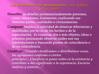 Describir: es detallar pormenorizadamente personas,
   cosas, situaciones, fenómenos, explicando sus
   distintas partes, cualidades o circunstancias.
Comparar: Implica la actividad de observar diferencias y
   similitudes por la vía de los hechos o de la
   especulación. Es examinar dos o más objetos, ideas o
   procesos procurando observar cuáles son sus
   interrelaciones y buscando puntos de coincidencia o
   de no coincidencia.
Clasificar: “Cuando clasificamos o distribuimos cosas,
   las agrupamos conforme a ciertos
   principios…Clasificar es poner orden en la existencia y
   contribuir a dar significado a la experiencia. Encierra
   análisis y síntesis…”
 