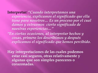 Interpretar: “Cuando interpretamos una
  experiencia, explicamos el significado que ella
  tiene para nosotros… Es un proceso por el cual
  damos y extraemos cierto significado de
  nuestras experiencias…”
“En ciertas ocasiones, al interpretar hechos y
  cosas, primero los describimos y después
  explicamos el significado que hemos percibido.

Hay interpretaciones de las cuales podemos
  estar casi seguros, otras relativamente y
  algunas que son simples pareceres o
  corazonadas.
 