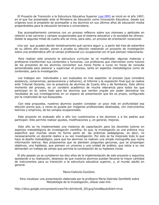 El Proyecto de Transición a la Estructura Educativa Superior (ver PPP) se inició en el año 1997,
en el que fue presentado ante el Ministerio de Educación como Innovación Educativa. Desde sus
orígenes tuvo el propósito de acompañar a los alumnos en sus últimos años de educación media
preparándolos para la educación terciaria o universitaria.
Ese acompañamiento comienza con un proceso reflexivo sobre sus intereses y aptitudes en
relación a las carreras y campos ocupacionales que el sistema educativo y la sociedad les ofrecen.
Desde la segunda mitad de cuarto año se inicia, para esto, un proceso de orientación vocacional.
Una vez que pueden decidir tentativamente qué carrera seguir y, a partir del mes de setiembre
de su último año escolar, ponen a prueba su elección realizando un proyecto de investigación
sobre una problemática afín al campo profesional y/u ocupacional con el que piensan relacionarse.
Para realizar este proyecto la estructura curricular se ve modificada: algunas materias y
profesores transforman sus contenidos y funciones. Los profesores que intervienen como tutores
de los proyectos de los alumnos convierten sus horas frente a curso en horas de consulta
personalizada para asesorar y supervisar el proceso, tanto en aspectos metodológicos como de
contenidos, para la investigación.
Los trabajos son individuales y son evaluados en tres aspectos: el proceso (que considera
asistencia, compromiso, perseverancia y esfuerzo), el Informe y la exposición final que se realiza
ante Tribunal Docente, con la presencia de alumnos de Cuarto Año y de familiares. Este último
momento del proceso, es un corolario académico de mucha relevancia para todos los que
participan en él, sobre todo para los alumnos que sienten orgullo por poder demostrar los
resultados de sus investigaciones en un espacio de presentación que les es propio, configurado
por la creatividad de sus búsquedas.
Con esta propuesta, nuestros alumnos pueden constatar un poco más en profundidad esa
elección previa que, a veces es guiada por imágenes profesionales idealizadas, con instrumentos
teóricos y empíricos, de los campos ocupacionales.
Este proyecto es evaluado año a año con cuestionarios a los alumnos y a los padres que
participan. Esto permite realizar ajustes, modificaciones y, en general, mejoras.
Este año se ha implementado una instancia de capacitación para los docentes tutores en
aspectos metodológicos de investigación científica. Es que, la investigación es una práctica muy
específica que muchas veces no forma parte de las prácticas pedagógicas; es decir, no
necesariamente un docente realice a su vez investigación. Por esto se ha mejorado todo lo que
hace al diseño metodológico, para que los alumnos no realicen una simple monografía que reúna
información teórica. Nos proponemos que se planteen preguntas genuinas, que se propongan
objetivos, una hipótesis, que piensen un universo y una unidad de análisis, que estos a su vez
demanden un trabajo de campo que permita la constatación de su hipótesis inicial.
El año pasado ya se cumplieron los diez años de la implementación de este proyecto y seguimos
apostando a su realización, deseosos de que nuestros alumnos puedan llevarse la mayor cantidad
de instrumentos para su transición a la estructura educativa superior, y, al mundo adulto en
general.
María Gabriela Gentiletti.
Para visulaizar una presentación elaborada por la profesora María Gabriela Gentilletti sobre
Metodología de la Investigación, clikear este link:
http://docs.google.com/present/view?id=dchnkzn8_301gvg7xkc8&autoStart=true
