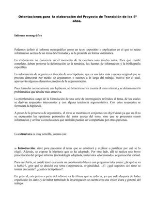 Orientaciones para la elaboración del Proyecto de Transición de los 5º
años.
Informe monográfico
Podemos definir al informe monográfico como un texto expositito o explicativo en el que se reúne
información acerca de un tema determinado y se la presenta en forma sistemática.
La elaboración no comienza en el momento de la escritura sino mucho antes. Para que resulte
completo, deben preverse la delimitación de la temática, las fuentes de información y la bibliografía
específica.
La información de organiza en función de una hipótesis, que es una idea más o menos original que se
procura demostrar por medio de argumentos o razones a lo largo del trabajo, motivo por el cual,
aparecerán algunos elementos propios de la argumentación.
Para formular correctamente una hipótesis, se deberá tener en cuenta el tema a tratar y se determinará la
problemática que resulte más atractiva.
La problemática surge de la formulación de una serie de interrogantes referidos al tema, de los cuales
se derivan respuestas interesantes y con alguna tendencia argumentativa. Con estas respuestas se
formulará la hipótesis.
A pesar de la presencia de argumentos, el texto se mostrará en conjunto con objetividad ya que en él no
se expresarán las opiniones personales del autor acerca del tema, sino que se procurará reunir
información y arribar a conclusiones que también puedan ser compartidas por otras personas.
La estructura es muy sencilla, cuenta con:
a- Introducción: sirve para presentar el tema que se estudiará y explicar o justificar por qué se lo
eligió. Además, se expone la hipótesis que se ha adoptado. Por otro lado, allí se realiza una breve
presentación del propio informe (metodología adoptada, materiales seleccionados, organización textual.
Para escribirla, se puede tener en cuenta un cuestionario básico con preguntas tales como: ¿de qué se va
a hablar?, ¿por qué se decidió ese tema (importancia, originalidad, ...)?, ¿qué aspectos del teme se
toman en cuenta?, ¿cuál es la hipótesis?.
En general, esta primera parte del informe es lo última que se redacta, ya que solo después de haber
organizado los datos y de haber terminado la investigación se cuenta con una visión clara y general del
trabajo.