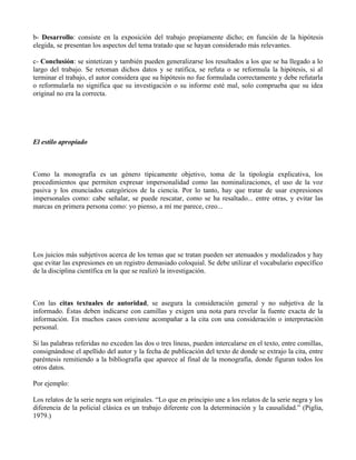 b- Desarrollo: consiste en la exposición del trabajo propiamente dicho; en función de la hipótesis
elegida, se presentan los aspectos del tema tratado que se hayan considerado más relevantes.
c- Conclusión: se sintetizan y también pueden generalizarse los resultados a los que se ha llegado a lo
largo del trabajo. Se retoman dichos datos y se ratifica, se refuta o se reformula la hipótesis, si al
terminar el trabajo, el autor considera que su hipótesis no fue formulada correctamente y debe refutarla
o reformularla no significa que su investigación o su informe esté mal, solo comprueba que su idea
original no era la correcta.
El estilo apropiado
Como la monografía es un género típicamente objetivo, toma de la tipología explicativa, los
procedimientos que permiten expresar impersonalidad como las nominalizaciones, el uso de la voz
pasiva y los enunciados categóricos de la ciencia. Por lo tanto, hay que tratar de usar expresiones
impersonales como: cabe señalar, se puede rescatar, como se ha resaltado... entre otras, y evitar las
marcas en primera persona como: yo pienso, a mí me parece, creo...
Los juicios más subjetivos acerca de los temas que se tratan pueden ser atenuados y modalizados y hay
que evitar las expresiones en un registro demasiado coloquial. Se debe utilizar el vocabulario específico
de la disciplina científica en la que se realizó la investigación.
Con las citas textuales de autoridad, se asegura la consideración general y no subjetiva de la
informado. Éstas deben indicarse con camillas y exigen una nota para revelar la fuente exacta de la
información. En muchos casos conviene acompañar a la cita con una consideración o interpretación
personal.
Si las palabras referidas no exceden las dos o tres líneas, pueden intercalarse en el texto, entre comillas,
consignándose el apellido del autor y la fecha de publicación del texto de donde se extrajo la cita, entre
paréntesis remitiendo a la bibliografía que aparece al final de la monografía, donde figuran todos los
otros datos.
Por ejemplo:
Los relatos de la serie negra son originales. “Lo que en principio une a los relatos de la serie negra y los
diferencia de la policial clásica es un trabajo diferente con la determinación y la causalidad.” (Piglia,
1979.)