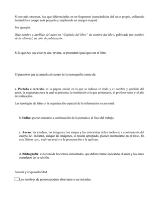 Si son más extensas, hay que diferenciarlas en un fragmento (separándolas del texto propio, utilizando
bastardilla o cuerpo más pequeño y empleando un margen mayor)
Por ejemplo:
Dice nombre y apellido del autor en “Capítulo del libro” de nombre del libro, publicado por nombre
de la editorial, en año de publicación.
Si lo que hay que citar es una revista, se procederá igual que con el libro
El paratexto que acompaña al cuerpo de la monografía consta de:
a. Portada o carátula: es la página inicial en la que se indican el título y el nombre y apellido del
autor, la asignatura para la cual se presenta, la institución a la que pertenecen, el profesor tutor y el año
de realización.
Las tipologías de letras y la organización espacial de la información es personal.
b. Índice: puede suturarse a continuación de la portada o al final del trabajo.
c. Anexo: los cuadros, las imágenes, los mapas y las entrevistas deben incluirse a continuación del
cuerpo del informe, aunque las imágenes, si resulta apropiado, pueden intercalarse en el texto. En
este último caso, vuelven atractiva la presentación y la agilizan.
d. Bibliografía: es la lista de los textos consultados, que deben citarse indicando el autor y los datos
completos de la edición.
Autoría y responsabilidad
Los nombres de persona podrán abreviarse a sus iniciales.