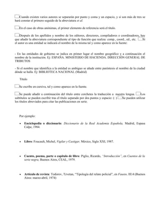 Cuando existen varios autores se separarán por punto y coma y un espacio, y si son más de tres se
hará constar el primero seguido de la abreviatura et al.
En el caso de obras anónimas, el primer elemento de referencia será el título.
Después de los apellidos y nombre de los editores, directores, compiladores o coordinadores, hay
que añadir la abreviatura correspondiente al tipo de función que realiza: comp., coord., ed., etc. Si
el autor es una entidad se indicará el nombre de la misma tal y como aparece en la fuente:
- En las entidades de gobierno se indica en primer lugar el nombre geográfico y a continuación el
nombre de la institución. Ej: ESPAÑA. MINISTERIO DE HACIENDA. DIRECCIÓN GENERAL DE
TRIBUTOS
- Si el nombre que identifica a la entidad es ambiguo se añade entre paréntesis el nombre de la ciudad
dónde se halla. Ej: BIBLIOTECA NACIONAL (Madrid)
Título
Se escribe en cursiva, tal y como aparece en la fuente.
Se puede añadir a continuación del título entre corchetes la traducción a nuestra lengua. Los
subtítulos se pueden escribir tras el título separado por dos puntos y espacio: (: ) Se pueden utilizar
los títulos abreviados para citar las publicaciones en serie.
Por ejemplo:
• Enciclopedia o diccionario: Diccionario de la Real Academia Española, Madrid, Espasa
Calpe, 1984.
• Libro: Foucault, Michel, Vigilar y Castigar, México, Siglo XXI, 1987.
• Cuento, poema, parte o capítulo de libro: Piglio, Ricardo, “Introducción”, en Cuentos de la
serie negra, Buenos Aires, CEAL, 1979.
• Artículo de revista: Todorov, Tzvetan, “Tipología del relato policial”, en Fausto, III:4 (Buenos
Aires: marzo-abril, 1974)
