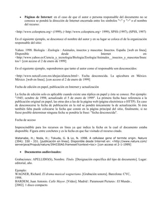 •   Páginas de Internet: en el caso de que el autor o persona responsable del documento no se
       conozca se pondrá la dirección de Internet encerrada entre los símbolos "<" y ">" o el nombre
       del recurso:

<http://www.coleoptera.org> (1999), (<http://www.coleoptera.org> 1999), SPSS (1997), (SPSS, 1997)

En el siguiente ejemplo, se desconoce el nombre del autor y en su lugar se coloca el de la organización
responsable del sitio:

Yahoo. 1998. Biología : Zoología : Animales, insectos y mascotas: Insectos. España. [web en línea].
Disponible                           desde                     Internet                         en:
<http://www.yahoo.es/Ciencia_y_tecnologia/Biologia/Zoologia/Animales__insectos_y_mascotas/Insec
tos/> [con acceso el 2 de enero de 1999]

En el siguiente ejemplo, supondremos que tanto el autor como el responsable son desconocidos:

<http://www.netcall.com.mx/abejas/alianza.html>. Fecha desconocida. La apicultura en México.
México. [web en línea]. [con acceso el 2 de enero de 1999]

Fecha de edición en papel, publicación en Internet y actualización

La fecha de edición solo es aplicable cuando existe una réplica en papel y ésta se conoce. Por ejemplo:
"1945; octubre de 1998; actualizado el 5 de enero de 1999". La primera fecha hace referencia a la
publicación original en papel, las otras dos a las de la página web (página electrónica o HTTP). En caso
de desconocerse la fecha de publicación en la red se pondrá únicamente la de actualización. Si ésta
también falta puede colocarse la fecha que conste en la página principal del sitio, finalmente, si no
fuese posible determinar ninguna fecha se pondría la frase: "fecha desconocida".

Fecha de acceso

Imprescindible para los recursos en línea ya que indica la fecha en la cual el documento estaba
disponible. Figura entre corchetes y es la fecha en que fue visitado el recurso citado.

Watanabe, H.; Noda, H.; Tokuda, G. & Lo, N. 1998. A cellulase gene of termite origin. Nature
(394): 330 - 331. [publicación en línea]. Disponible desde Internet en: <http://www.nature.com/
serverjava/Propub/nature/394330A0.frameset?context=toc> [con acceso el 2-1-1999]

   •   Documentos audiovisuales:

Grabaciones: APELLIDO(S), Nombre. Título. [Designación específica del tipo de documento]. Lugar:
editorial, año.

Ejemplo:
WAGNER, Richard. El drama musical wagneriano. [Grabación sonora]. Barcelona: CYC,
1998.
BARDEM, Juan Antonio. Calle Mayor. [Vídeo]. Madrid : Paramount Pictures : El Mundo ,
[2002]. 1 disco compacto.
 