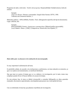 Programas de radio y televisión: Nombre del programa. Responsabilidad. Entidad emisora, fecha de
emisión.

       Ejemplo:
       Jorge Luis Borges. Director y presentador: Joaquín Soler Serrano. RTVE, 1980.
       Videoteca de la memoria literaria ; 1

Materiales gráficos: APELLIDO(S), Nombre. Título. [Designación específica del tipo de documento].
Lugar: editorial, año.

       Ejemplo:
       BALLESTEROS, Ernesto. Arquitectura contemporánea. [Material gráfico proyectable].
       2a ed. Madrid : Hiares , [1980]. 32 diapositivas. Historia del Arte Español; 57.




Datos útiles para no fracasar en la realización de una monografía.



Es muy importante la delimitación del tema.

Es preferible señalar, de acuerdo a las inclinaciones y preferencias, un tema reducido en extensión, ya
que si se explora convenientemente, se ramificará fácilmente.

Hay que tener en cuenta el tiempo que se va a dedicar a la investigación, por lo tanto, temas muy
complejos pueden llevar al fracaso debido a la escasez de tiempo.

En esta primera fase, la tarea se deberá circunscribir a consultar bibliografía en obras generales
(manuales, diccionarios especializados, enciclopedias) para poseer una visión global del área.



Una vez delimitado el tema hay que plantear el problema de investigación.
 