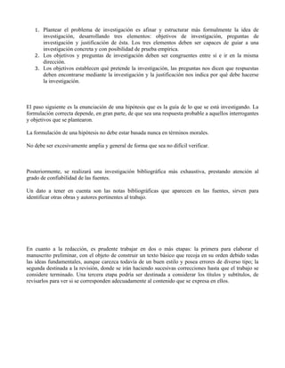 1. Plantear el problema de investigación es afinar y estructurar más formalmente la idea de
investigación, desarrollando tres elementos: objetivos de investigación, preguntas de
investigación y justificación de ésta. Los tres elementos deben ser capaces de guiar a una
investigación concreta y con posibilidad de prueba empírica.
2. Los objetivos y preguntas de investigación deben ser congruentes entre sí e ir en la misma
dirección.
3. Los objetivos establecen qué pretende la investigación, las preguntas nos dicen que respuestas
deben encontrarse mediante la investigación y la justificación nos indica por qué debe hacerse
la investigación.
El paso siguiente es la enunciación de una hipótesis que es la guía de lo que se está investigando. La
formulación correcta depende, en gran parte, de que sea una respuesta probable a aquellos interrogantes
y objetivos que se plantearon.
La formulación de una hipótesis no debe estar basada nunca en términos morales.
No debe ser excesivamente amplia y general de forma que sea no difícil verificar.
Posteriormente, se realizará una investigación bibliográfica más exhaustiva, prestando atención al
grado de confiabilidad de las fuentes.
Un dato a tener en cuenta son las notas bibliográficas que aparecen en las fuentes, sirven para
identificar otras obras y autores pertinentes al trabajo.
En cuanto a la redacción, es prudente trabajar en dos o más etapas: la primera para elaborar el
manuscrito preliminar, con el objeto de construir un texto básico que recoja en su orden debido todas
las ideas fundamentales, aunque carezca todavía de un buen estilo y posea errores de diverso tipo; la
segunda destinada a la revisión, donde se irán haciendo sucesivas correcciones hasta que el trabajo se
considere terminado. Una tercera etapa podría ser destinada a considerar los títulos y subtítulos, de
revisarlos para ver si se corresponden adecuadamente al contenido que se expresa en ellos.