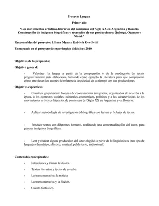 Proyecto Lengua
                                               Primer año
   “Los movimientos artísticos-literarios del comienzos del Siglo XX en Argentina y Rosario.
  Construcción de imágenes biográficas y recreación de sus producciones: Quiroga, Ocampo y
                                            Storni.”
Responsables del proyecto: Liliana Mena y Gabriela Gentiletti
Enmarcado en el proyecto de experiencias didácticas 2010


Objetivos de la propuesta:
Objetivo general:
       -     Valorizar la lengua a partir de la comprensión y de la producción de textos
       progresivamente más elaborados, tomando como ejemplo la literatura para que comprendan
       cómo atraviesan los autores de referencia la sociedad de su tiempo con sus producciones.
Objetivos específicos:
       -    Construir grupalmente bloques de conocimientos integrados, organizados de acuerdo a la
       época, a los contextos sociales, culturales, económicos, políticos y a las características de los
       movimientos artísticos literarios de comienzos del Siglo XX en Argentina y en Rosario.


       -    Aplicar metodología de investigación bibliográfica con lectura y fichajes de textos.


       -    Producir textos con diferentes formatos, realizando una contextualización del autor, para
       generar imágenes biográficas.


       -    Leer y recrear alguna producción del autor elegido, a partir de lo lingüístico u otro tipo de
       lenguaje (dramático, plástico, musical, publicitario, audiovisual)


Contenidos conceptuales:
       -    Intenciones y tramas textuales.
       -    Textos literarios y textos de estudio.
       -    La trama narrativa: la noticia
       -    La trama narrativa y la ficción.
       -    Cuento fantástico.
 