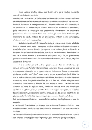 É um processo simples, indolor, que demora cerca de 5 minutos, não sendo
necessária sedação nem anestesia.
Normalmente transferem-se 2 a 3 pré-embriões para a cavidade uterina. Contudo, o número
de pré-embriões transferidos depende da idade da mulher e da qualidade dos pré-embriões.
Nos casos em que não se consegue introduzir o catéter no colo uterino e nos casos em que
os pré-embriões não implantam por anomalia molecular dos receptores do endométrio,
pode efectuar-se a introdução dos pré-embriões directamente no endométrio
(transferência trans-endometrial). Neste caso, a taxa de gravidez é menor devido à reacção
inflamatória da picada. Trata-se de um procedimento indolor e sem complicações,
efectuando-se sob controlo ecográfico.
No tratamento, a transferência de pré-embriões é o passo mais crítico em relação às
taxas de gravidez, logo a seguir à qualidade e ao número dos pré-embriões transferidos. A
transferência dos pré-embriões não corresponde à sua implantação no endométrio. A
nidação é um processo natural que ocorre ao 8º dia do desenvolvimento embrionário. Ou
seja, se a mulher efectuar a transferência embrionária ao 3º dia, os pré-embriões
permanecem na cavidade uterina, desenvolvendo-se até ao 8º dia, altura em que, adquirem
a capacidade de nidarem.
Após a transferência embrionária a paciente deverá ficar aproximadamente 30
minutos em repouso. A mulher não necessita de permanecer deitada nem de ficar em casa
em repouso durante os dias que se seguem à transferência. Apesar de estarem na cavidade
uterina, os embriões não “caiem” para o exterior porque a cavidade uterina é virtual, ou
seja, as paredes tocam-se e não deixam sair os embriões. No entanto, como se trata de um
tratamento, numa situação de dificuldade em conceber, os cuidados são geralmente
aumentados, aconselhando-se repouso em casa durante 1 semana. A futura mãe deve
aumentar as horas de repouso diárias, sentada ou deitada; fazer uma alimentação
equilibrada de 3/3 horas, com 1,5L água/dia; abster-se de viagens prolongadas, de desportos
basculantes (hipismo, motociclismo, ciclismo, saltos), de relações sexuais e de trabalho de
pé prolongado. O ideal é não programar viagens para o mesmo dia da transferência.
Pelo que se estudou até agora, o repouso não tem qualquer significado sobre as taxas de
gestação.
A transferência de embriões é um processo emocionalmente desgastante devido à carga
emocional que esta fase implica, para além de poder implicar dores nos seios e em todo o
abdómen.
Atualmente transferem-se cada vez menos embriões, principalmente em mulheres jovens e
com embriões com alto potencial de implantação, para diminuir as gestações múltiplas.

17

 