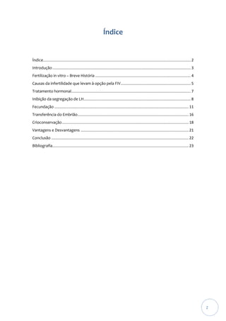 Índice

Índice............................................................................................................................................. 2
Introdução .................................................................................................................................... 3
Fertilização in vitro – Breve História ........................................................................................... 4
Causas da infertilidade que levam à opção pela FIV................................................................... 5
Tratamento hormonal.................................................................................................................. 7
Inibição da segregação de LH ...................................................................................................... 8
Fecundação ................................................................................................................................ 11
Transferência do Embrião .......................................................................................................... 16
Crioconservação ......................................................................................................................... 18
Vantagens e Desvantagens ....................................................................................................... 21
Conclusão ................................................................................................................................... 22
Bibliografia.................................................................................................................................. 23

2

 