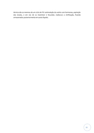 técnica são os mesmos de um ciclo de FIV: estimulação do ovário com hormonas, aspiração
dos óvulos, e em vez de os inseminar e fecundar, realiza-se a vitrificação, ficando
armazenados posteriormente em azoto líquido.

20

 