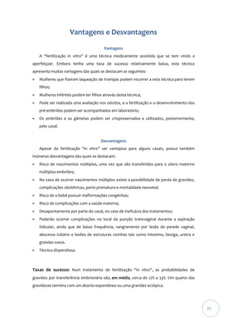 Vantagens e Desvantagens
Vantagens
A “fertilização in vitro” é uma técnica medicamente assistida que se tem vindo a
aperfeiçoar. Embora tenha uma taxa de sucesso relativamente baixa, esta técnica
apresenta muitas vantagens das quais se destacam as seguintes:


Mulheres que fizeram laqueação de trompas podem recorrer a esta técnica para terem
filhos;



Mulheres inférteis podem ter filhos através desta técnica;



Pode ser realizada uma avaliação nos oócitos, e a fertilização e o desenvolvimento dos
pré-embriões podem ser acompanhados em laboratório;



Os embriões e os gâmetas podem ser criopreservados e utilizados, posteriormente,
pelo casal.
Desvantagens
Apesar da fertilização “in vitro” ser vantajosa para alguns casais, possui também

inúmeras desvantagens das quais se destacam:


Risco de nascimentos múltiplos, uma vez que são transferidos para o útero materno
múltiplos embriões;



No caso de ocorrer nascimentos múltiplos existe a possibilidade de perda de gravidez,
complicações obstétricas, parto prematuro e mortalidade neonatal;



Risco de o bebé possuir malformações congénitas;



Risco de complicações com a saúde materna;



Desapontamento por parte do casal, no caso de ineficácia dos tratamentos;



Poderão ocorrer complicações no local da punção transvaginal durante a aspiração
folicular, ainda que de baixa frequência, sangramento por lesão da parede vaginal,
abscesso tubário e lesões de estruturas vizinhas tais como intestino, bexiga, uretra e
grandes vasos.



Técnica dispendiosa.

Taxas de sucesso: Num tratamento de fertilização “in vitro”, as probabilidades de
gravidez por transferência embrionária são, em média, cerca de 27% a 33%. Um quarto das
gravidezes termina com um aborto espontâneo ou uma gravidez ectópica.

21

 